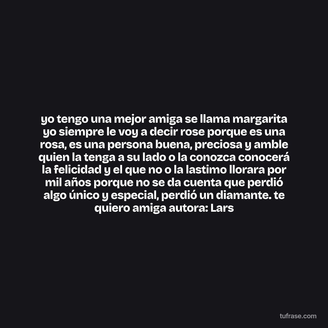 yo tengo una mejor amiga se llama margarita yo siempre le voy a decir rose porque es una rosa, es una persona buena, preciosa y amble quien la tenga a su lado o la conozca conocerá la felicidad y el que no o la lastimo llorara por mil años porque no se da cuenta que perdió algo único y especial, perdió un diamante. te quiero amiga autora: Lars