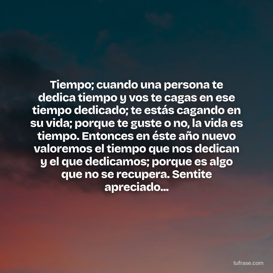 Tiempo; cuando una persona te dedica tiempo y vos te cagas en ese tiempo dedicado; te estás cagando en su vida; porque te guste o no, la vida es tiempo. Entonces en éste año nuevo valoremos el tiempo que nos dedican y el que dedicamos; porque es algo que no se recupera. Sentite apreciado...