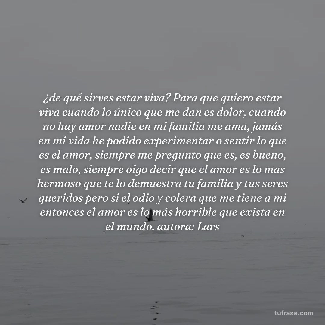 ¿de qué sirves estar viva? Para que quiero estar viva cuando lo único que me dan es dolor, cuando no hay amor nadie en mi familia me ama, jamás en mi vida he podido experimentar o sentir lo que es el amor, siempre me pregunto que es, es bueno, es malo, siempre oigo decir que el amor es lo mas hermoso que te lo demuestra tu familia y tus seres queridos pero si el odio y colera que me tiene a mi entonces el amor es lo más horrible que exista en el mundo. autora: Lars