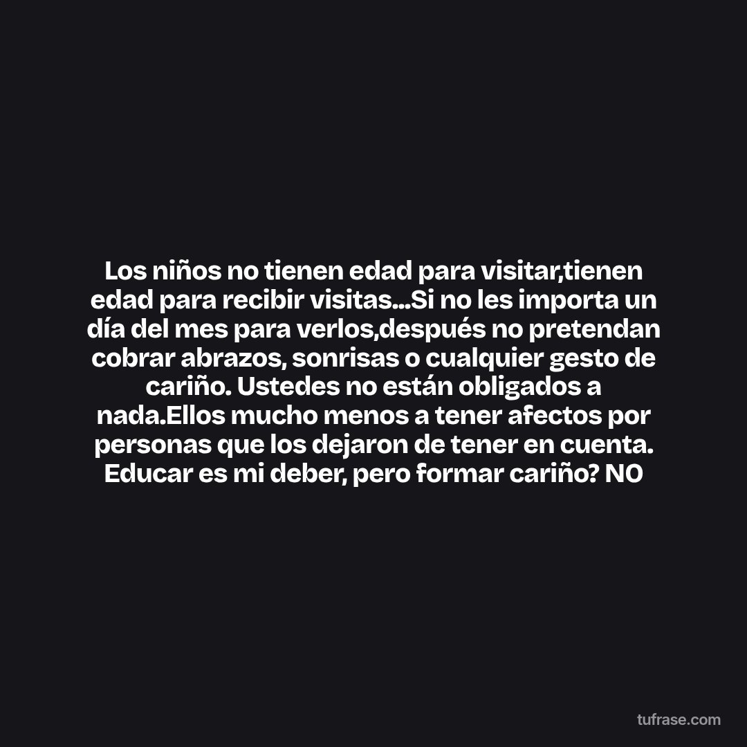 Los niños no tienen edad para visitar,tienen edad para recibir visitas...Si no les importa un día del mes para verlos,después no pretendan cobrar abrazos, sonrisas o cualquier gesto de cariño. Ustedes no están obligados a nada.Ellos mucho menos a tener afectos por personas que los dejaron de tener en cuenta. Educar es mi deber, pero formar cariño? NO