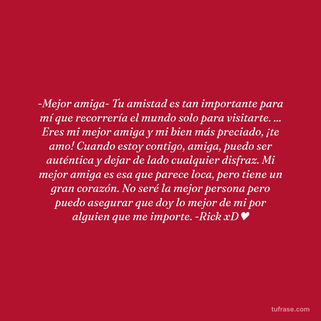 -Mejor amiga- Tu amistad es tan importante para mí que recorrería el mundo solo para visitarte. ... Eres mi mejor amiga y mi bien más preciado, ¡te amo! Cuando estoy contigo, amiga, puedo ser auténtica y dejar de lado cualquier disfraz. Mi mejor amiga es esa que parece loca, pero tiene un gran corazón. No seré la mejor persona pero puedo asegurar que doy lo mejor de mi por alguien que me importe. -Rick xD♥
