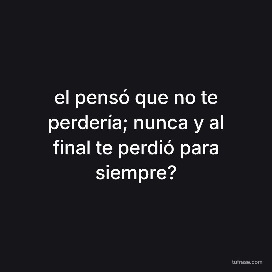 el pensó que no te perdería; nunca y al final te perdió para siempre?