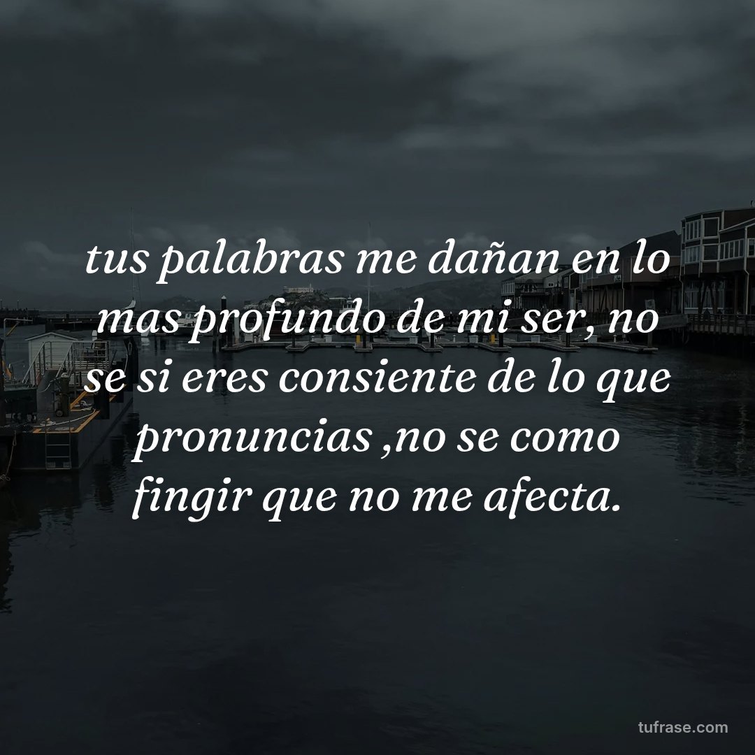 tus palabras me dañan en lo mas profundo de mi ser, no se si eres consiente de lo que pronuncias ,no se como fingir que no me afecta.