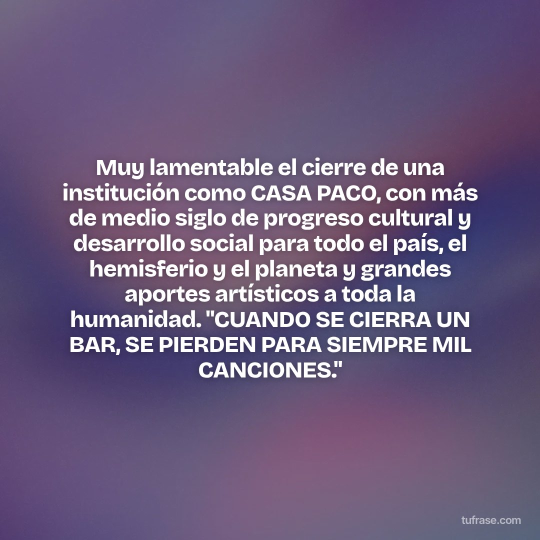 Muy lamentable el cierre de una institución como CASA PACO, con más de medio siglo de progreso cultural y desarrollo social para todo el país, el hemisferio y el planeta y grandes aportes artísticos a toda la humanidad. "CUANDO SE CIERRA UN BAR, SE PIERDEN PARA SIEMPRE MIL CANCIONES."