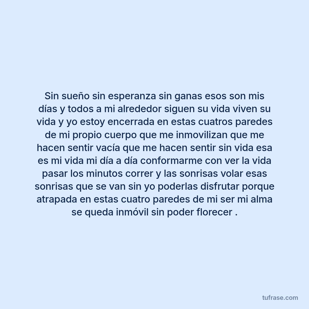 Sin sueño sin esperanza sin ganas esos son mis días y todos a mi alrededor siguen su vida viven su vida y yo estoy encerrada en estas cuatros paredes de mi propio cuerpo que me inmovilizan que me hacen sentir vacía que me hacen sentir sin vida esa es mi vida mi día a día conformarme con ver la vida pasar los minutos correr y las sonrisas volar esas sonrisas que se van sin yo poderlas disfrutar porque atrapada en estas cuatro paredes de mi ser mi alma se queda inmóvil sin poder florecer .