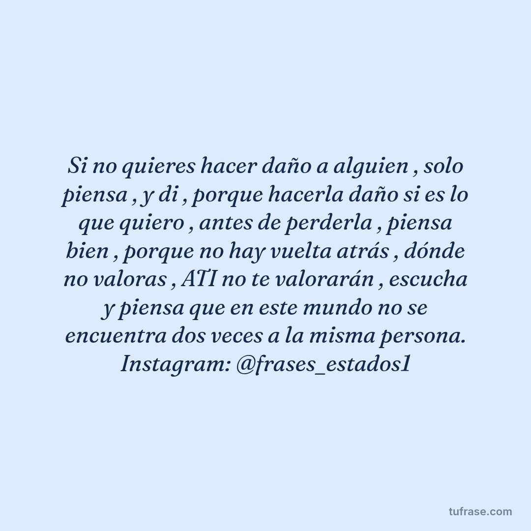 Si no quieres hacer daño a alguien , solo piensa , y di , porque hacerla daño si es lo que quiero , antes de perderla , piensa bien , porque no hay vuelta atrás , dónde no valoras , ATI no te valorarán , escucha y piensa que en este mundo no se encuentra dos veces a la misma persona. Instagram: @frases_estados1
