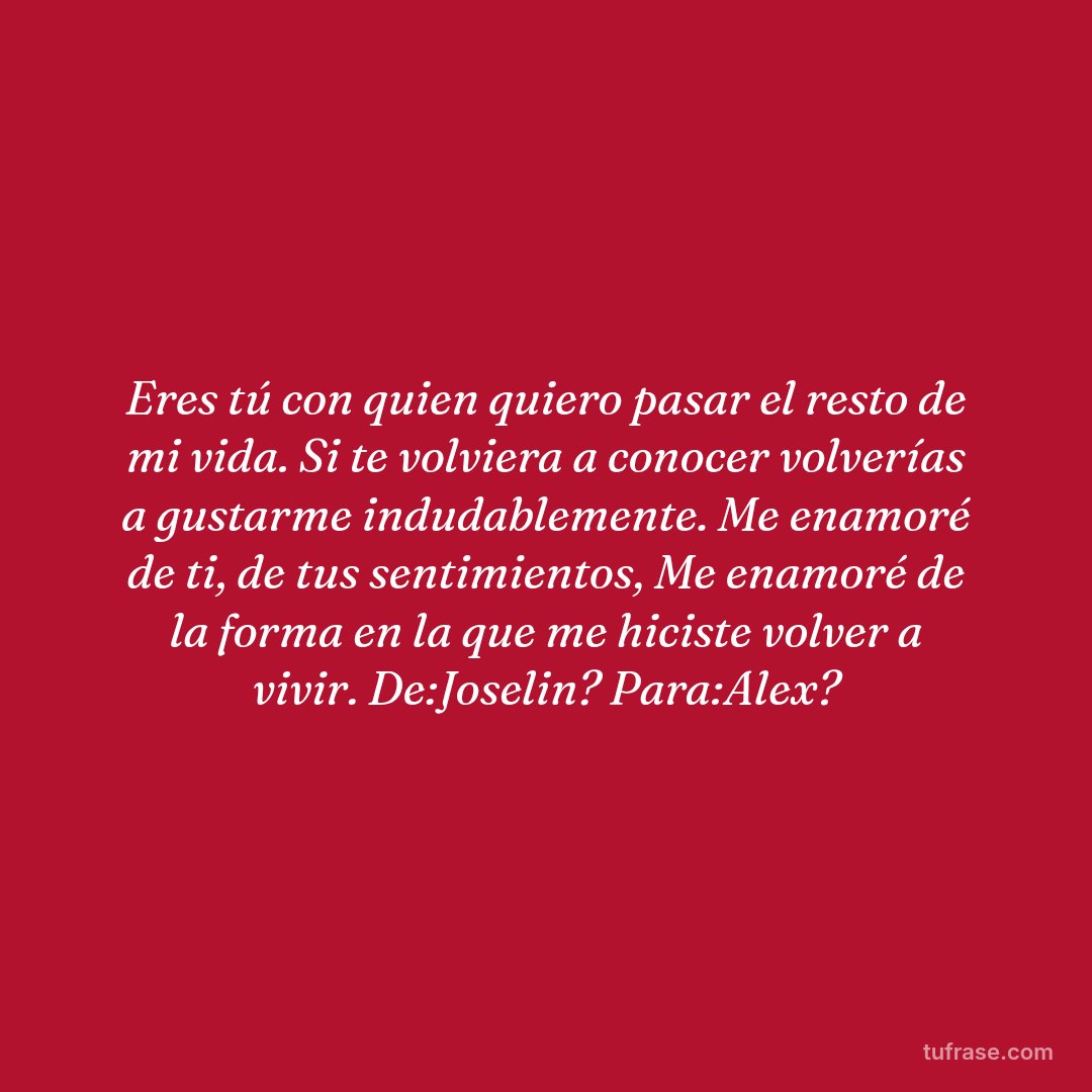 Eres tú con quien quiero pasar el resto de mi vida. Si te volviera a conocer volverías a gustarme indudablemente. Me enamoré de ti, de tus sentimientos, Me enamoré de la forma en la que me hiciste volver a vivir. De:Joselin? Para:Alex?
