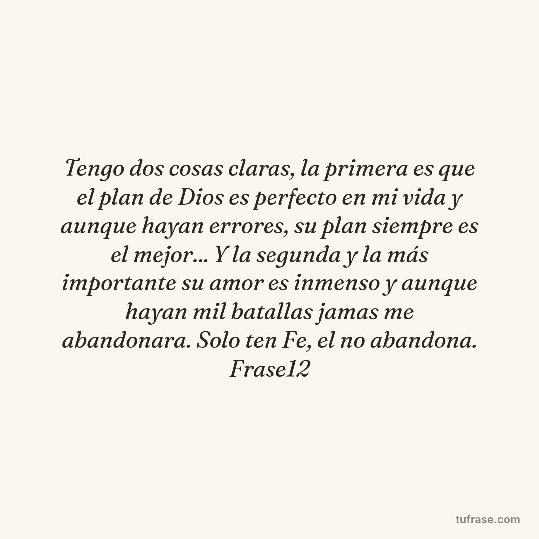 Tengo dos cosas claras, la primera es que el plan de Dios es perfecto en mi vida y aunque hayan errores, su plan siempre es el mejor... Y la segunda y la más importante su amor es inmenso y aunque hayan mil batallas jamas me abandonara. Solo ten Fe, el no abandona. Frase12