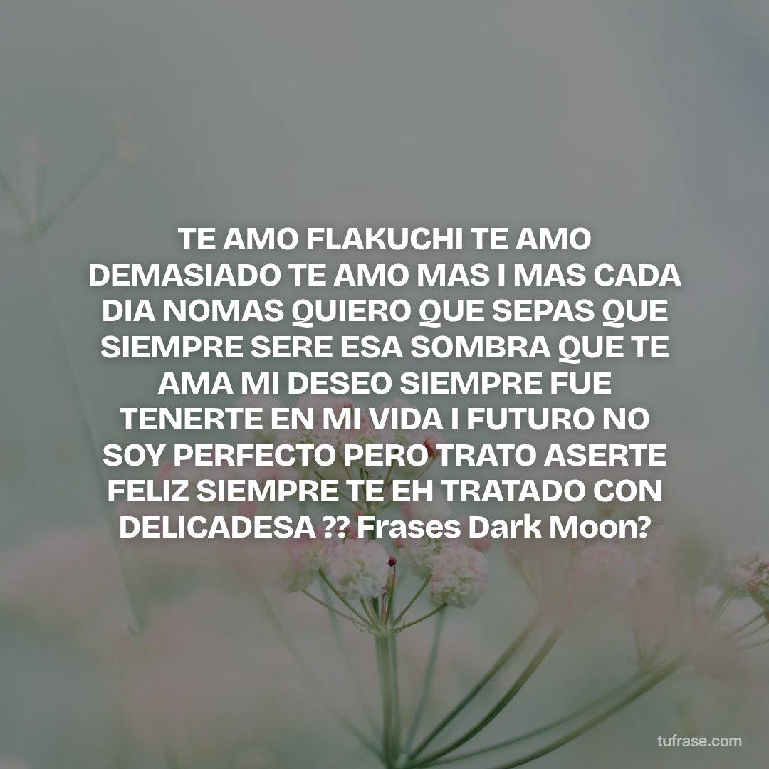 TE AMO FLAKUCHI TE AMO DEMASIADO TE AMO MAS I MAS CADA DIA NOMAS QUIERO QUE SEPAS QUE SIEMPRE SERE ESA SOMBRA QUE TE AMA MI DESEO SIEMPRE FUE TENERTE EN MI VIDA I FUTURO NO SOY PERFECTO PERO TRATO ASERTE FELIZ SIEMPRE TE EH TRATADO CON DELICADESA ?? Frases Dark Moon?