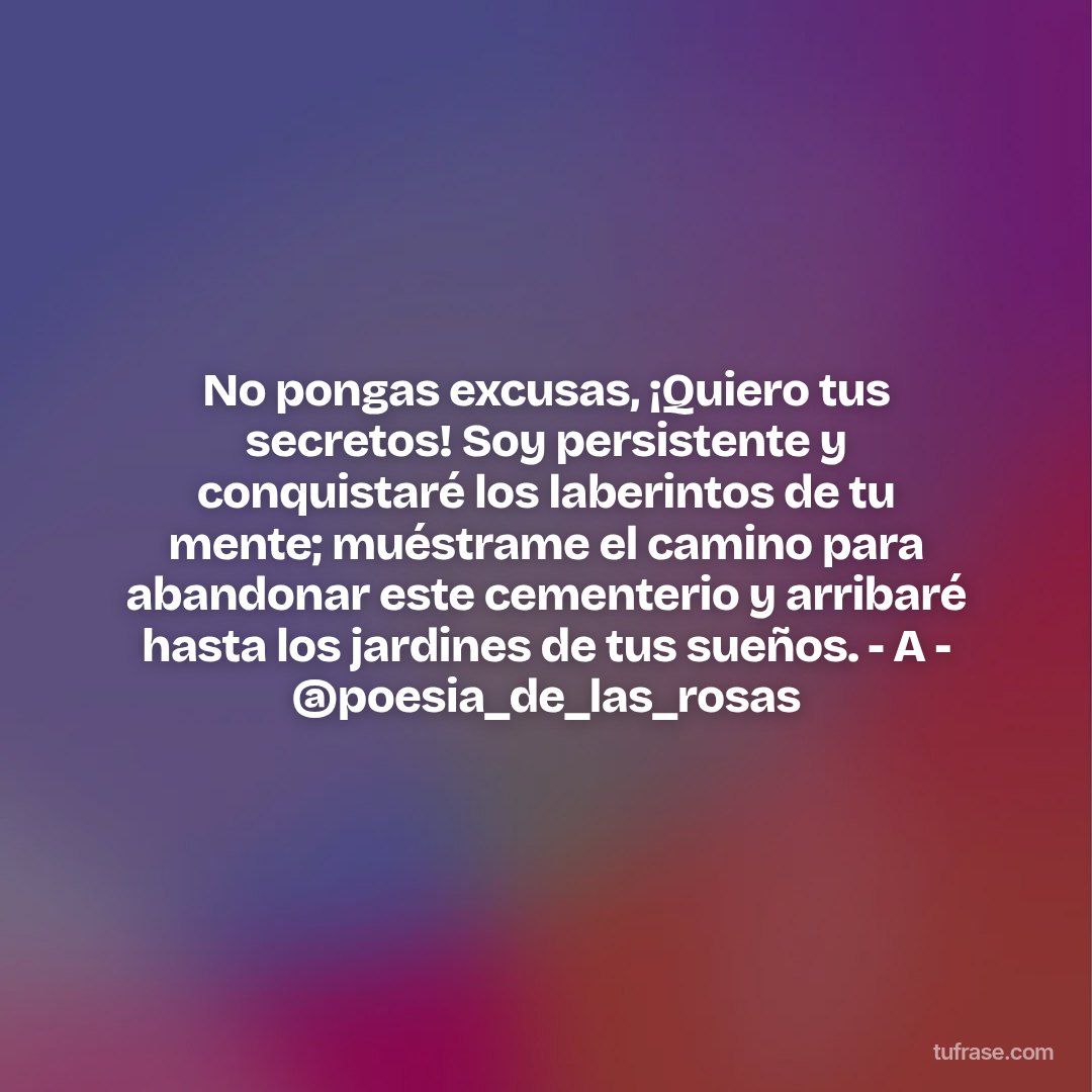No pongas excusas, ¡Quiero tus secretos! Soy persistente y conquistaré los laberintos de tu mente; muéstrame el camino para abandonar este cementerio y arribaré hasta los jardines de tus sueños. - A - @poesia_de_las_rosas