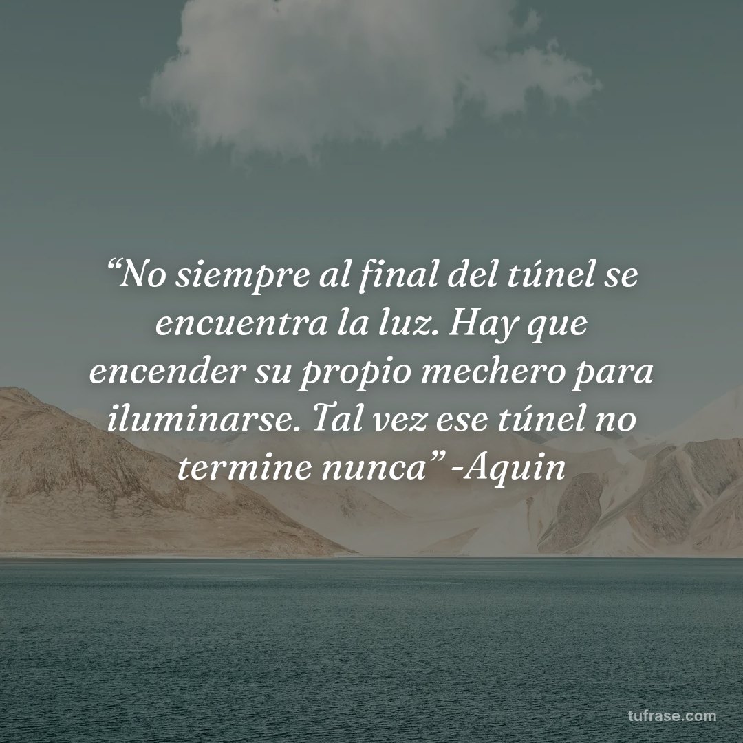 “No siempre al final del túnel se encuentra la luz. Hay que encender su propio mechero para iluminarse. Tal vez ese túnel no termine nunca” -Aquin