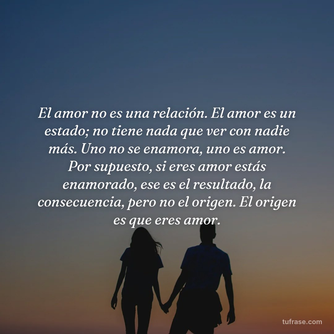 El amor no es una relación. El amor es un estado; no tiene nada que ver con nadie más. Uno no se enamora, uno es amor. Por supuesto, si eres amor estás enamorado, ese es el resultado, la consecuencia, pero no el origen. El origen es que eres amor.