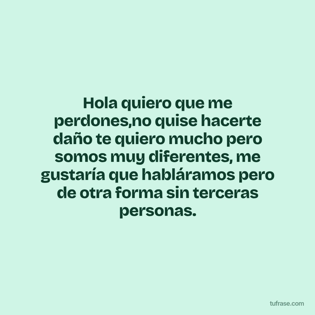 Hola quiero que me perdones,no quise hacerte daño te quiero mucho pero somos muy diferentes, me gustaría que habláramos pero de otra forma sin terceras personas.