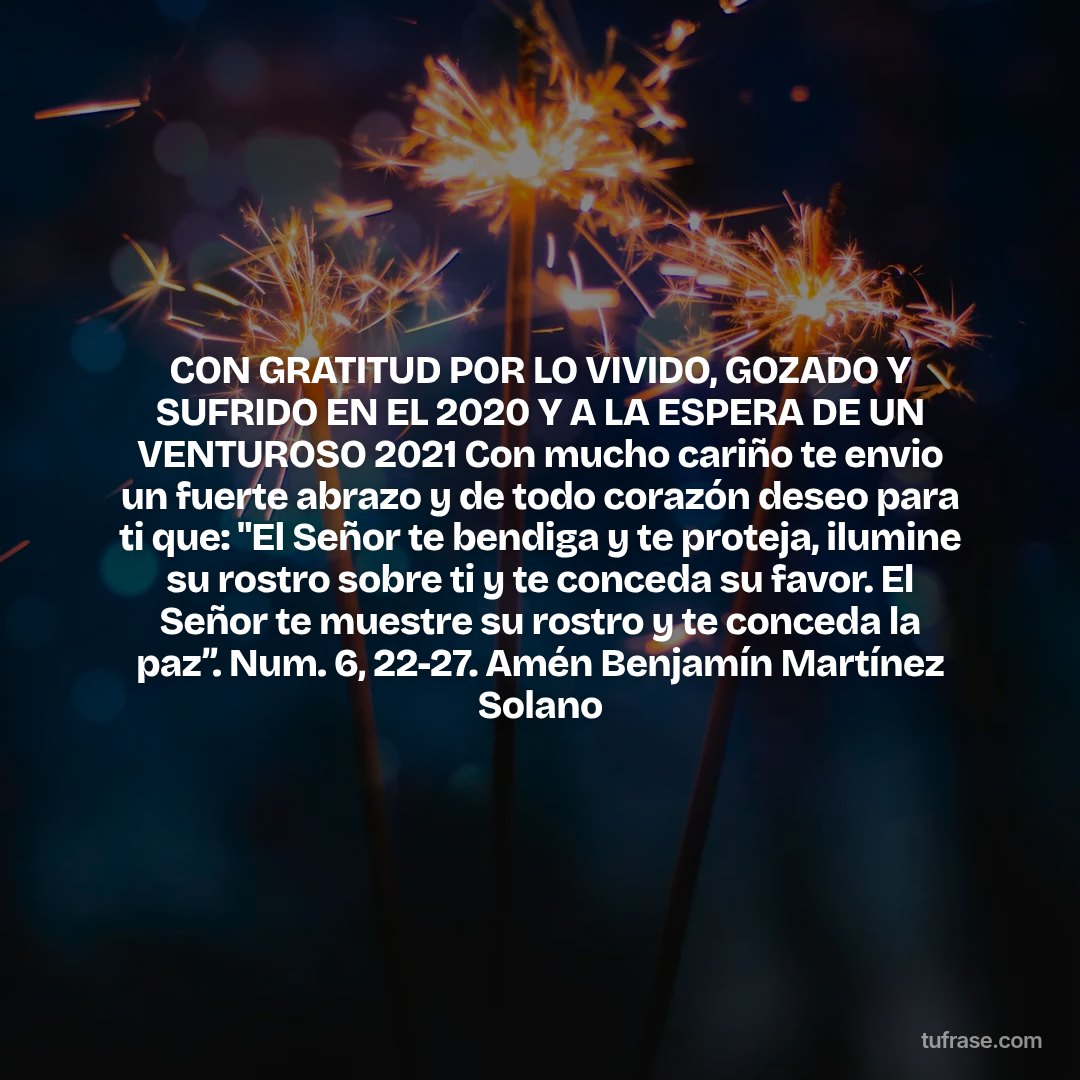 CON GRATITUD POR LO VIVIDO, GOZADO Y SUFRIDO EN EL 2020 Y A LA ESPERA DE UN VENTUROSO 2021 Con mucho cariño te envio un fuerte abrazo y de todo corazón deseo para ti que: "El Señor te bendiga y te proteja, ilumine su rostro sobre ti y te conceda su favor. El Señor te muestre su rostro y te conceda la paz”. Num. 6, 22-27. Amén Benjamín Martínez Solano