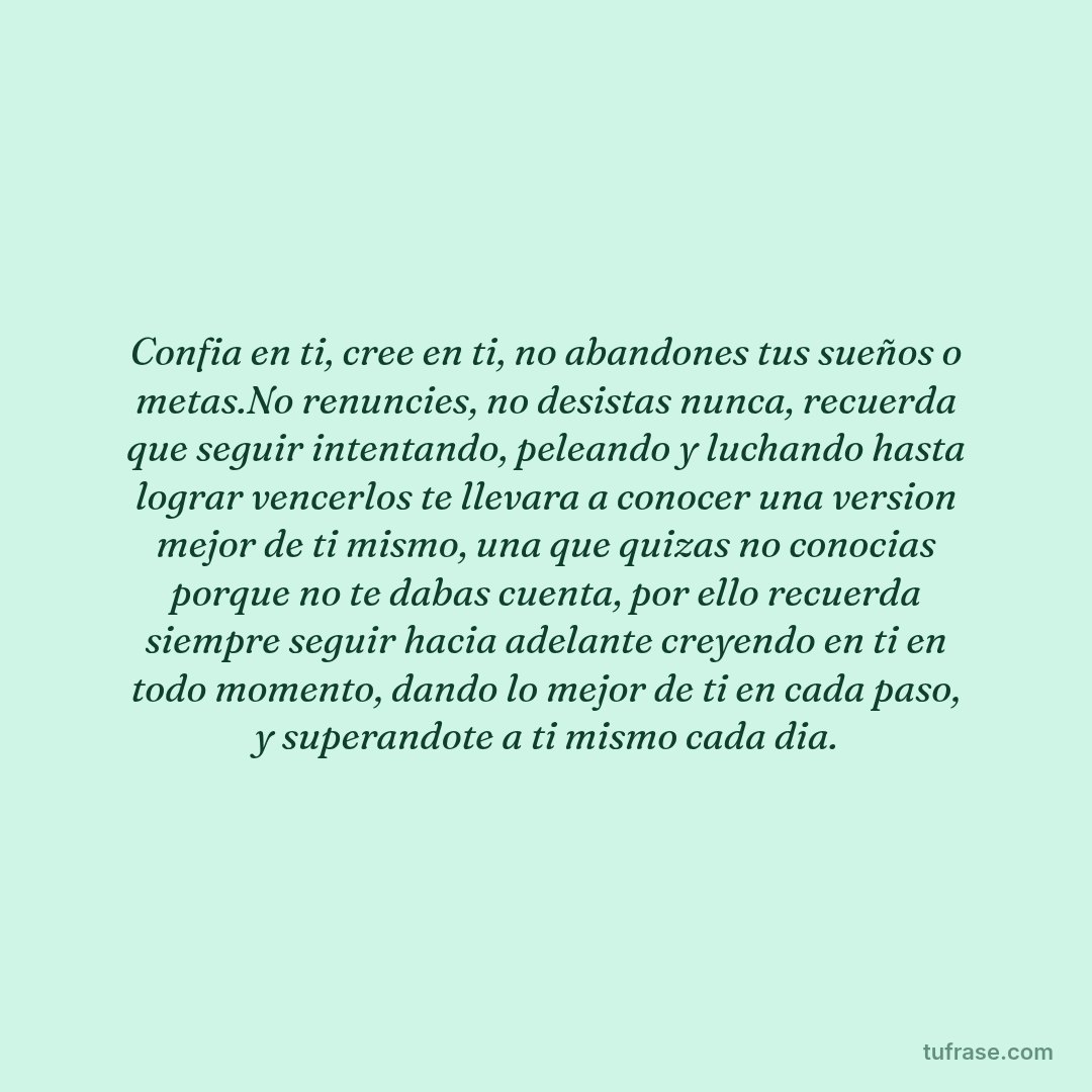 Confia en ti, cree en ti, no abandones tus sueños o metas.No renuncies, no desistas nunca, recuerda que seguir intentando, peleando y luchando hasta lograr vencerlos te llevara a conocer una version mejor de ti mismo, una que quizas no conocias porque no te dabas cuenta, por ello recuerda siempre seguir hacia adelante creyendo en ti en todo momento, dando lo mejor de ti en cada paso, y superandote a ti mismo cada dia.