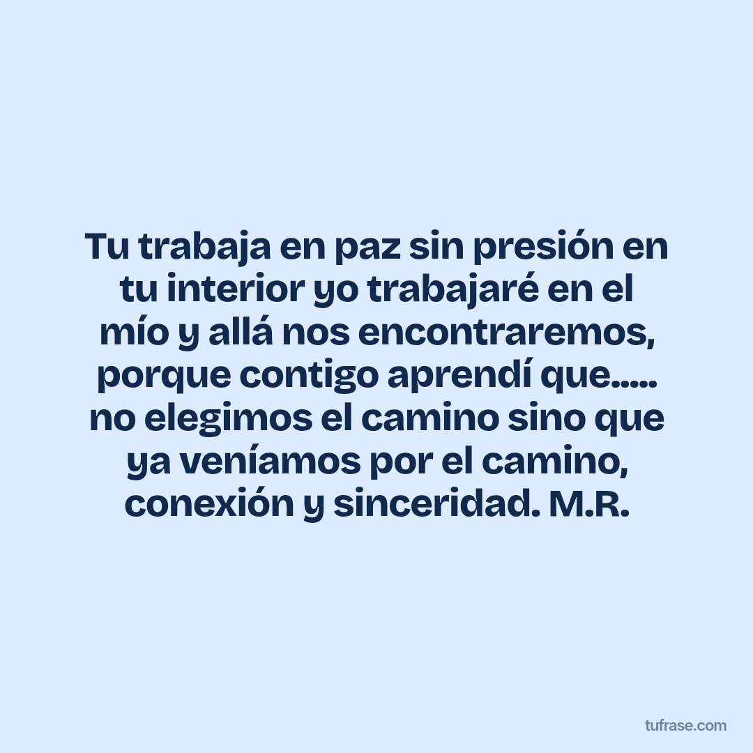Tu trabaja en paz sin presión en tu interior yo trabajaré en el mío y allá nos encontraremos, porque contigo aprendí que..... no elegimos el camino sino que ya veníamos por el camino, conexión y sinceridad. M.R.
