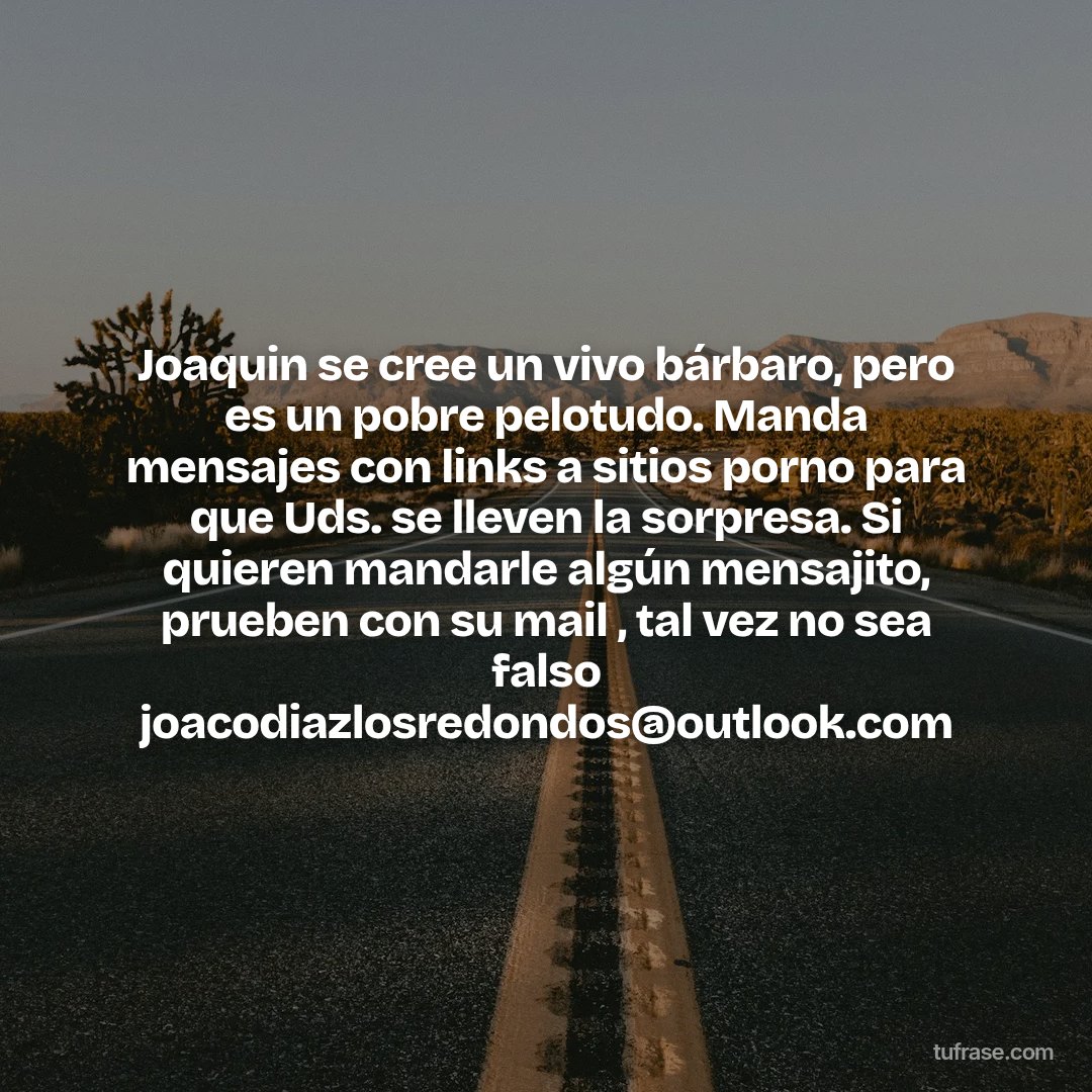 Joaquin se cree un vivo bárbaro, pero es un pobre pelotudo. Manda mensajes con links a sitios porno para que Uds. se lleven la sorpresa. Si quieren mandarle algún mensajito, prueben con su mail , tal vez no sea falso joacodiazlosredondos@outlook.com
