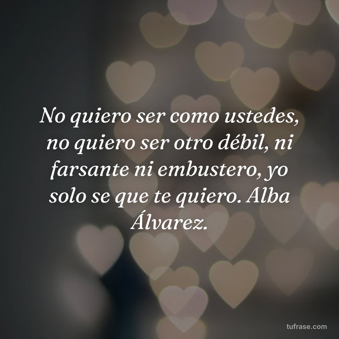 No quiero ser como ustedes, no quiero ser otro débil, ni farsante ni embustero, yo solo se que te quiero. Alba Álvarez.