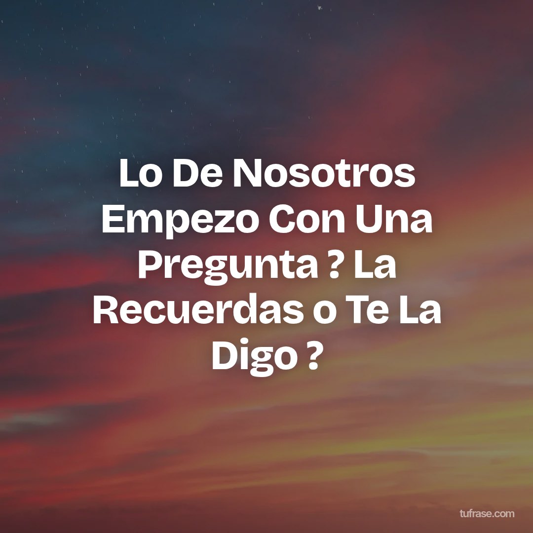 Lo De Nosotros Empezo Con Una Pregunta ? La Recuerdas o Te La Digo ?