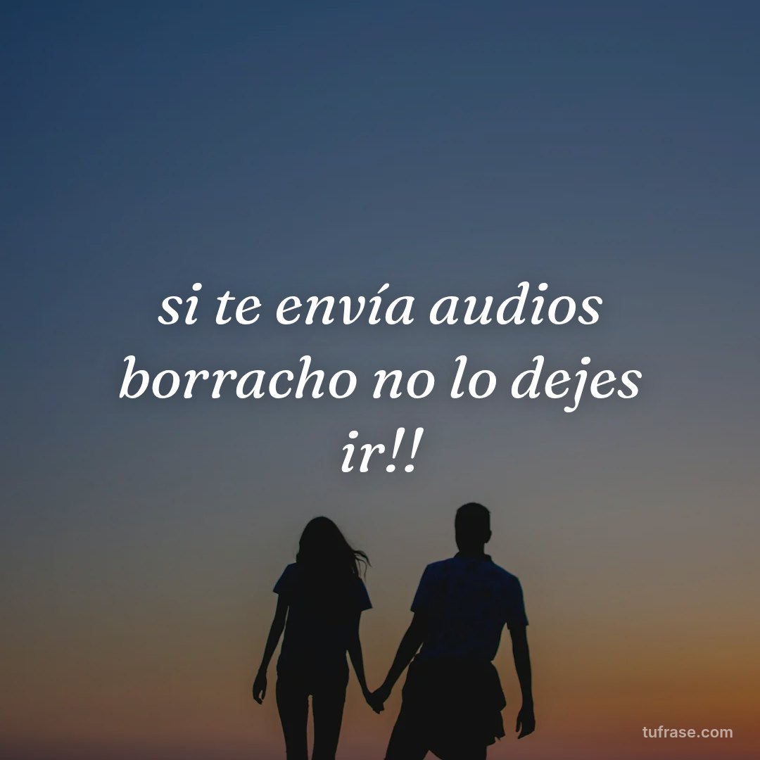 si te envía audios borracho no lo dejes ir!!