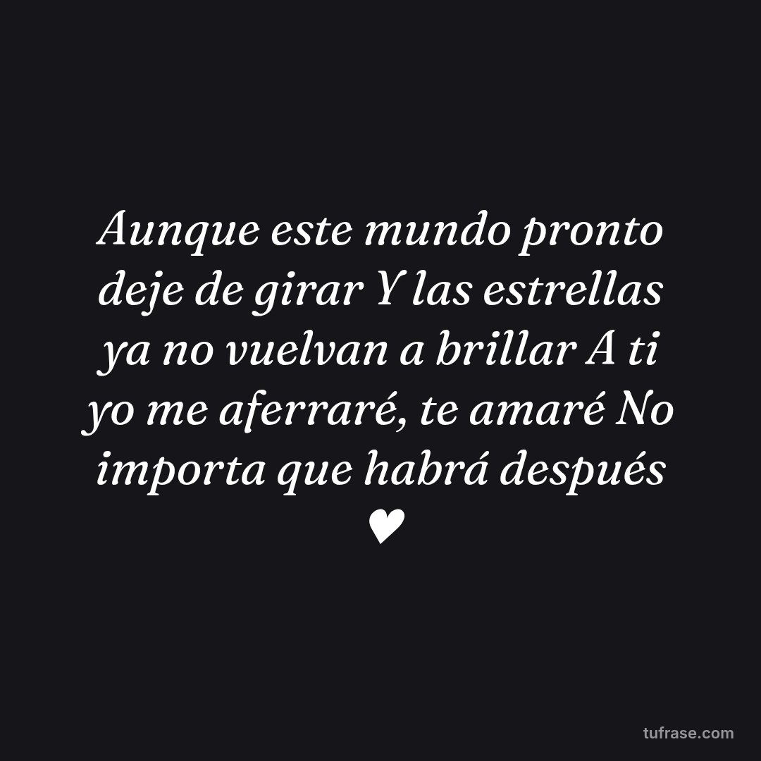 Aunque este mundo pronto deje de girar Y las estrellas ya no vuelvan a brillar A ti yo me aferraré, te amaré No importa que habrá después ♥