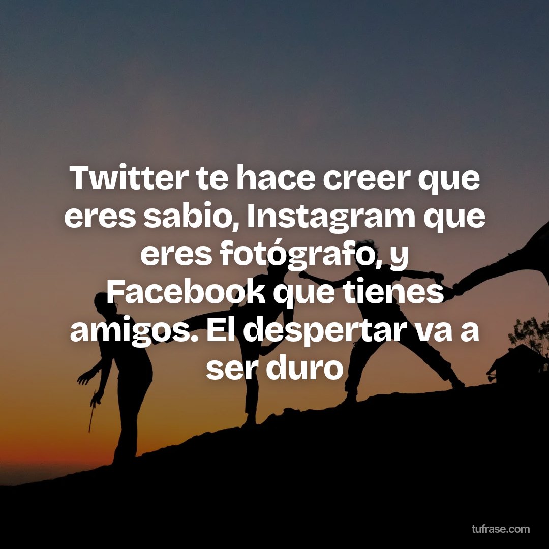 Twitter te hace creer que eres sabio, Instagram que eres fotógrafo, y Facebook que tienes amigos. El despertar va a ser duro