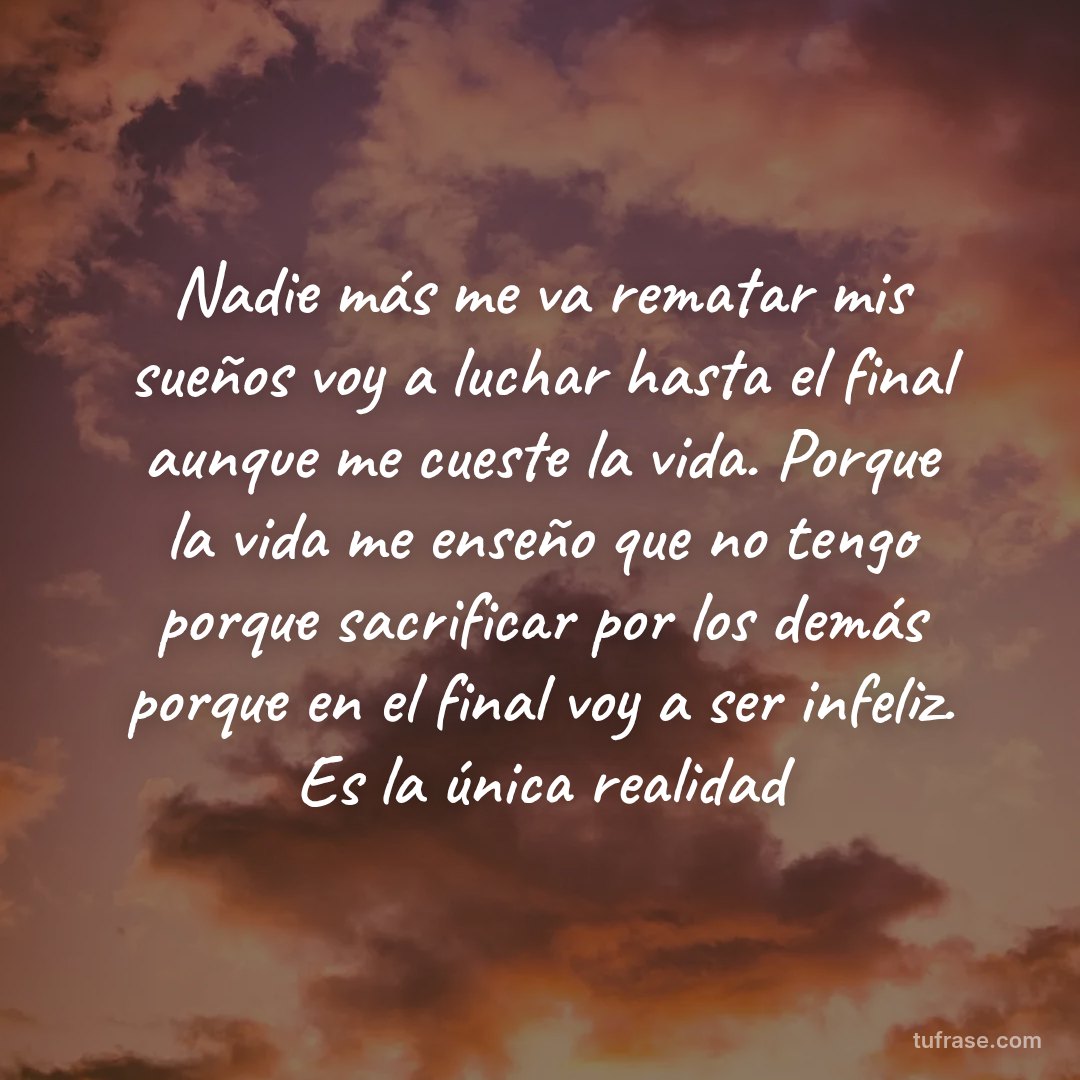 Nadie más me va rematar mis sueños voy a luchar hasta el final aunque me cueste la vida. Porque la vida me enseño que no tengo porque sacrificar por los demás porque en el final voy a ser infeliz. Es la única realidad
