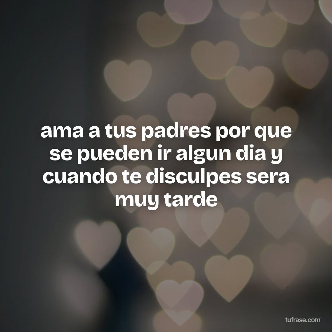 ama a tus padres por que se pueden ir algun dia y cuando te disculpes sera muy tarde