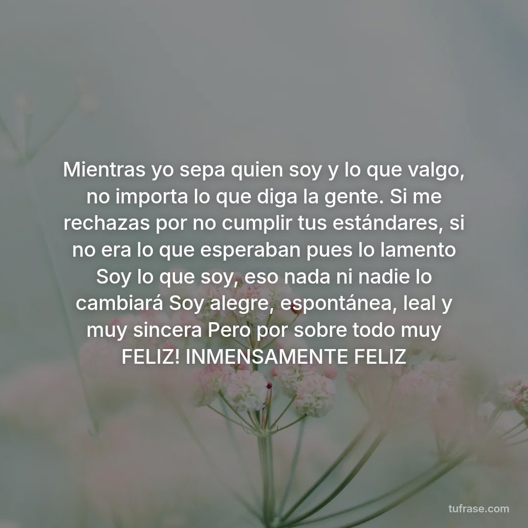 Mientras yo sepa quien soy y lo que valgo, no importa lo que diga la gente. Si me rechazas por no cumplir tus estándares, si no era lo que esperaban pues lo lamento Soy lo que soy, eso nada ni nadie lo cambiará Soy alegre, espontánea, leal y muy sincera Pero por sobre todo muy FELIZ! INMENSAMENTE FELIZ