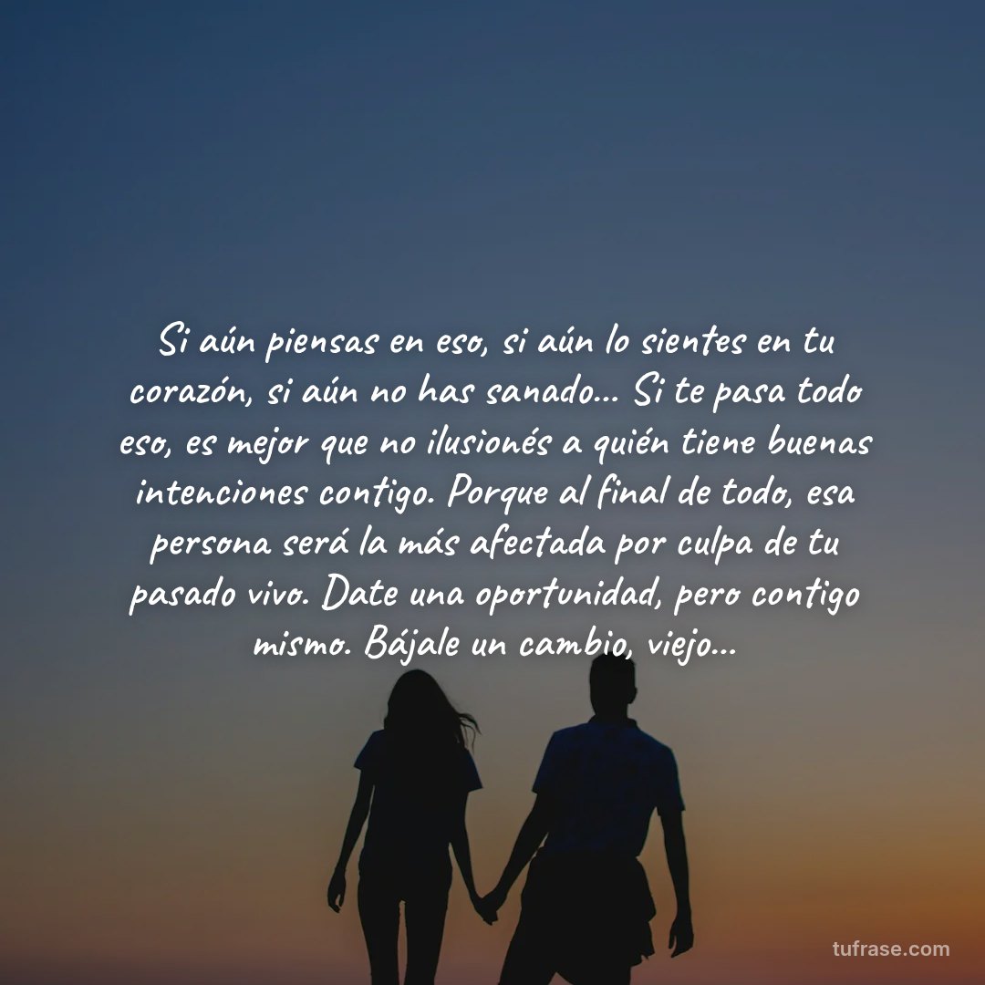 Si aún piensas en eso, si aún lo sientes en tu corazón, si aún no has sanado... Si te pasa todo eso, es mejor que no ilusionés a quién tiene buenas intenciones contigo. Porque al final de todo, esa persona será la más afectada por culpa de tu pasado vivo. Date una oportunidad, pero contigo mismo. Bájale un cambio, viejo...