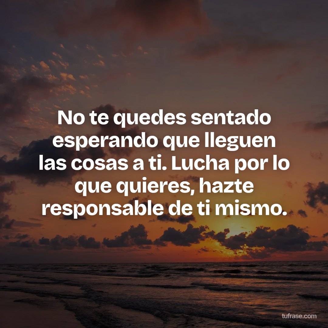 No te quedes sentado esperando que lleguen las cosas a ti. Lucha por lo que quieres, hazte responsable de ti mismo.