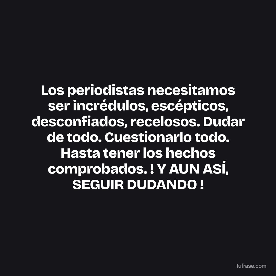 Los periodistas necesitamos ser incrédulos, escépticos, desconfiados, recelosos. Dudar de todo. Cuestionarlo todo. Hasta tener los hechos comprobados. ! Y AUN ASÍ, SEGUIR DUDANDO !