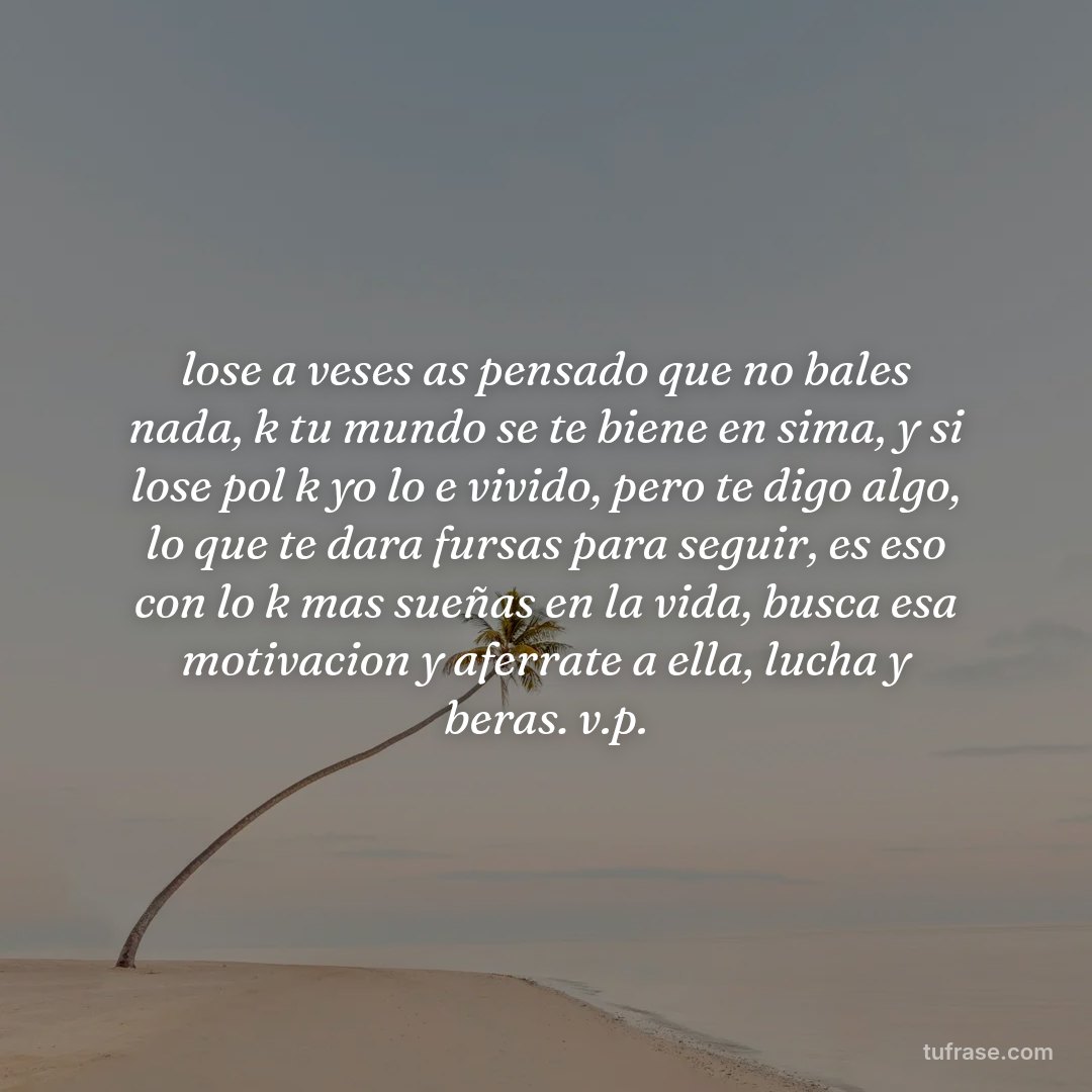 lose a veses as pensado que no bales nada, k tu mundo se te biene en sima, y si lose pol k yo lo e vivido, pero te digo algo, lo que te dara fursas para seguir, es eso con lo k mas sueñas en la vida, busca esa motivacion y aferrate a ella, lucha y beras. v.p.