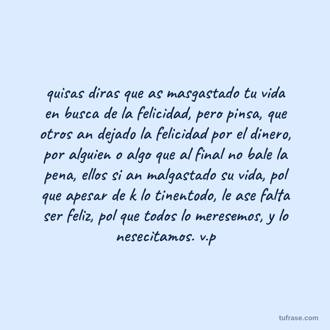 quisas diras que as masgastado tu vida en busca de la felicidad, pero pinsa, que otros an dejado la felicidad por el dinero, por alguien o algo que al final no bale la pena, ellos si an malgastado su vida, pol que apesar de k lo tinentodo, le ase falta ser feliz, pol que todos lo meresemos, y lo nesecitamos. v.p
