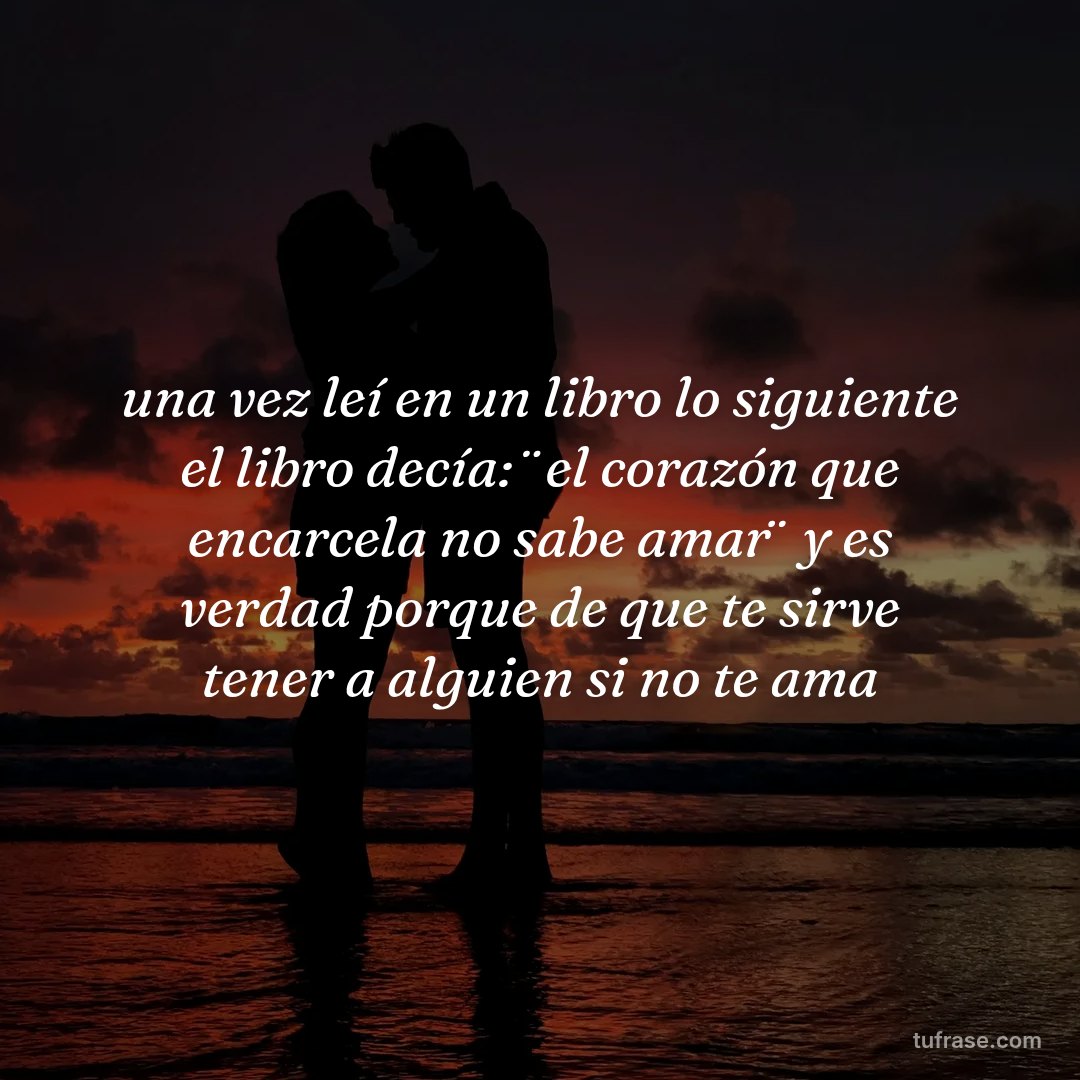 una vez leí en un libro lo siguiente el libro decía: ¨el corazón que encarcela no sabe amar¨ y es verdad porque de que te sirve tener a alguien si no te ama