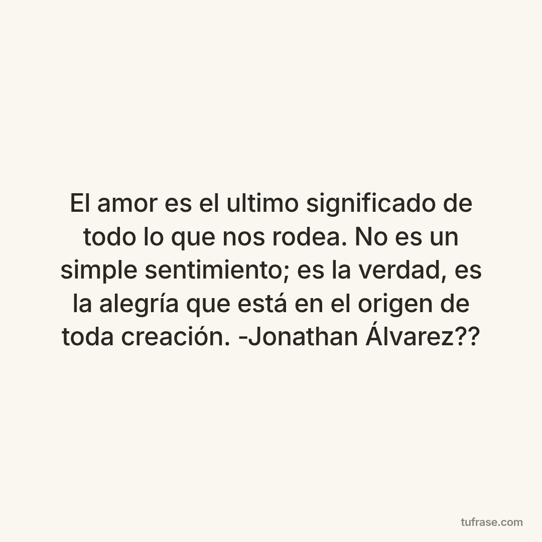 El amor es el ultimo significado de todo lo que nos rodea. No es un simple sentimiento; es la verdad, es la alegría que está en el origen de toda creación. -Jonathan Álvarez??