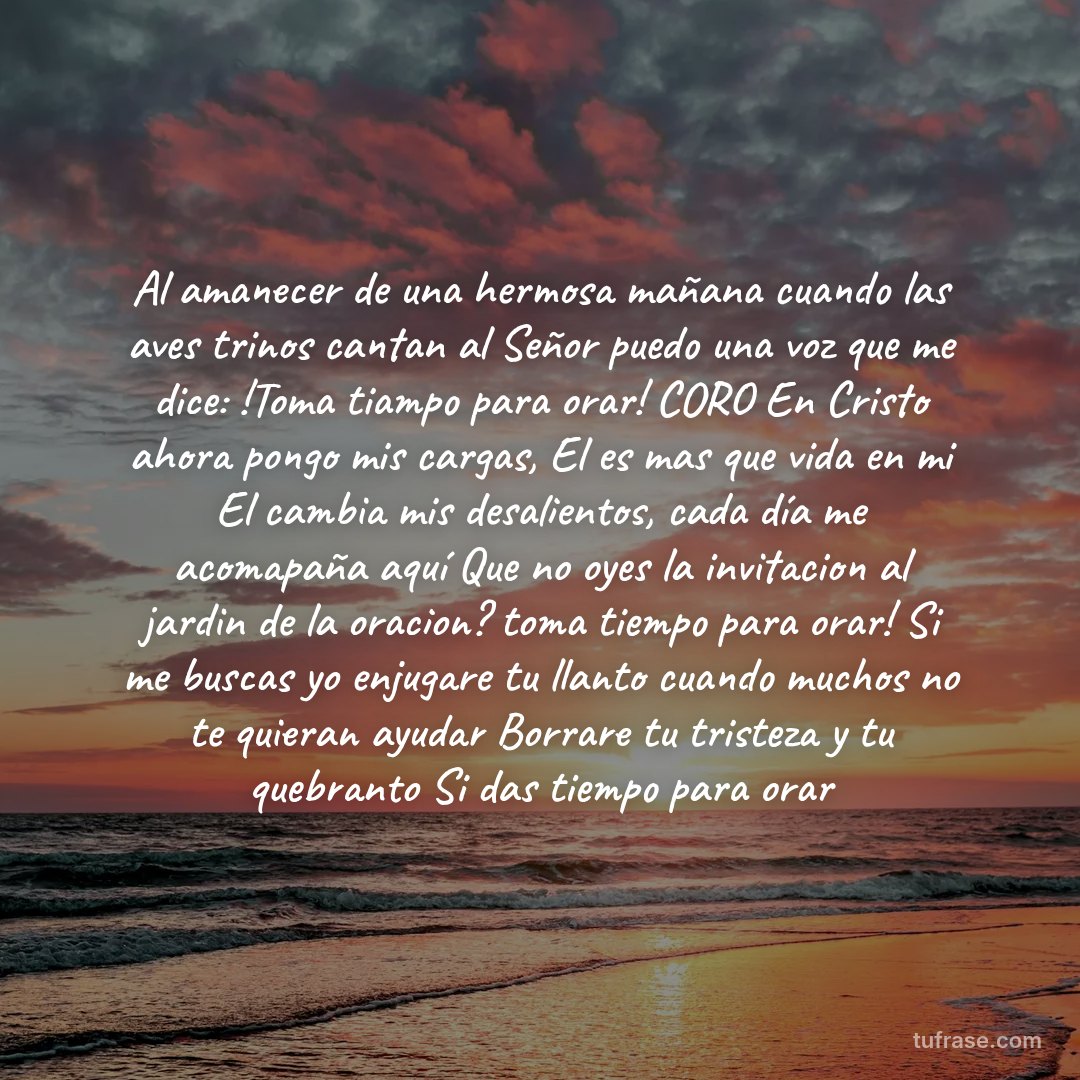 Al amanecer de una hermosa mañana cuando las aves trinos cantan al Señor puedo una voz que me dice: !Toma tiampo para orar! CORO En Cristo ahora pongo mis cargas, El es mas que vida en mi El cambia mis desalientos, cada día me acomapaña aquí Que no oyes la invitacion al jardin de la oracion? toma tiempo para orar! Si me buscas yo enjugare tu llanto cuando muchos no te quieran ayudar Borrare tu tristeza y tu quebranto Si das tiempo para orar