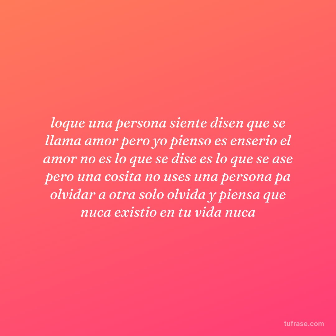 loque una persona siente disen que se llama amor pero yo pienso es enserio el amor no es lo que se dise es lo que se ase pero una cosita no uses una persona pa olvidar a otra solo olvida y piensa que nuca existio en tu vida nuca