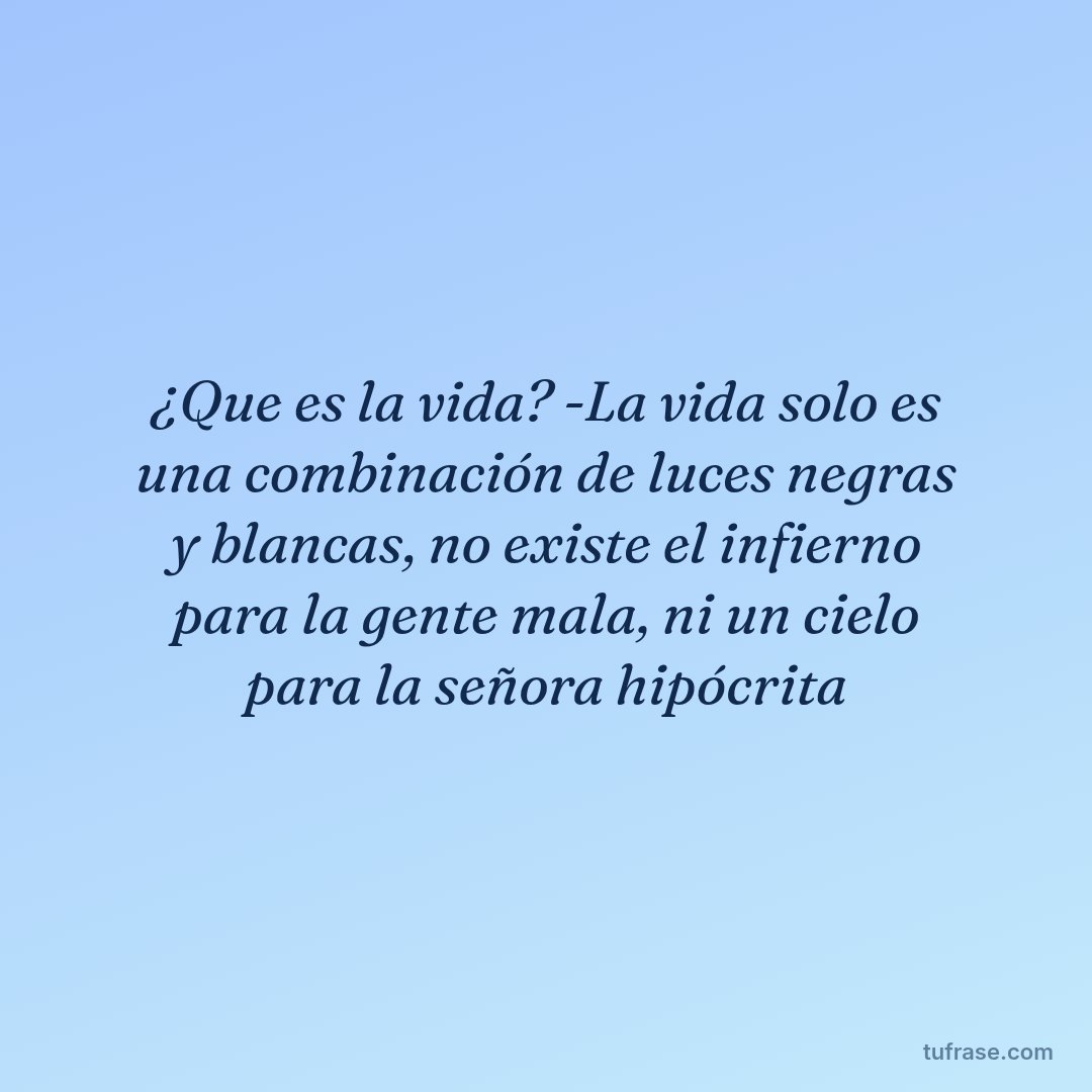 ¿Que es la vida? -La vida solo es una combinación de luces negras y blancas, no existe el infierno para la gente mala, ni un cielo para la señora hipócrita