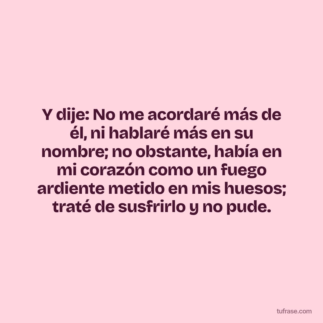 Y dije: No me acordaré más de él, ni hablaré más en su nombre; no obstante, había en mi corazón como un fuego ardiente metido en mis huesos; traté de susfrirlo y no pude.