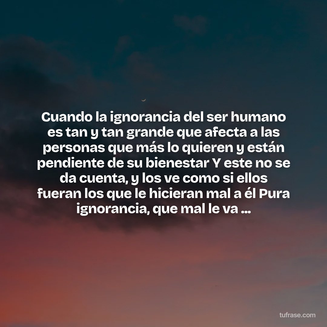 Cuando la ignorancia del ser humano es tan y tan grande que afecta a las personas que más lo quieren y están pendiente de su bienestar Y este no se da cuenta, y los ve como si ellos fueran los que le hicieran mal a él Pura ignorancia, que mal le va ...