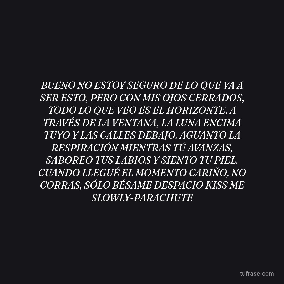 BUENO NO ESTOY SEGURO DE LO QUE VA A SER ESTO, PERO CON MIS OJOS CERRADOS, TODO LO QUE VEO ES EL HORIZONTE, A TRAVÉS DE LA VENTANA, LA LUNA ENCIMA TUYO Y LAS CALLES DEBAJO. AGUANTO LA RESPIRACIÓN MIENTRAS TÚ AVANZAS, SABOREO TUS LABIOS Y SIENTO TU PIEL. CUANDO LLEGUÉ EL MOMENTO CARIÑO, NO CORRAS, SÓLO BÉSAME DESPACIO KISS ME SLOWLY-PARACHUTE