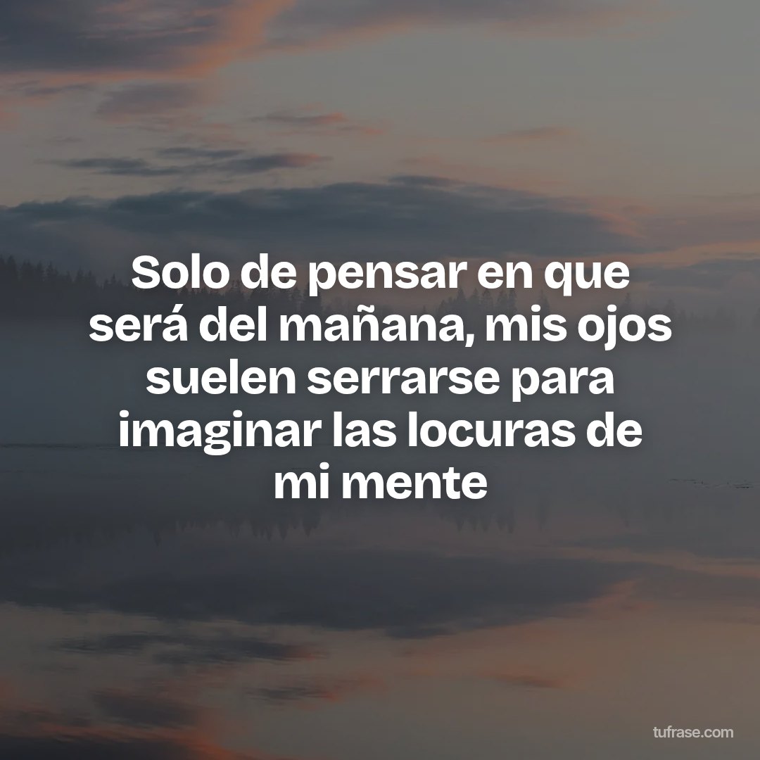 Solo de pensar en que será del mañana, mis ojos suelen serrarse para imaginar las locuras de mi mente
