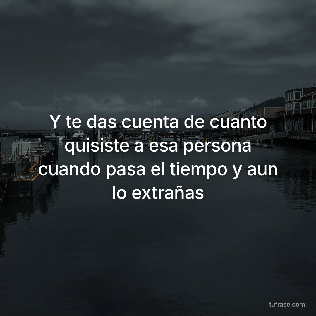 Y te das cuenta de cuanto quisiste a esa persona cuando pasa el tiempo y aun lo extrañas