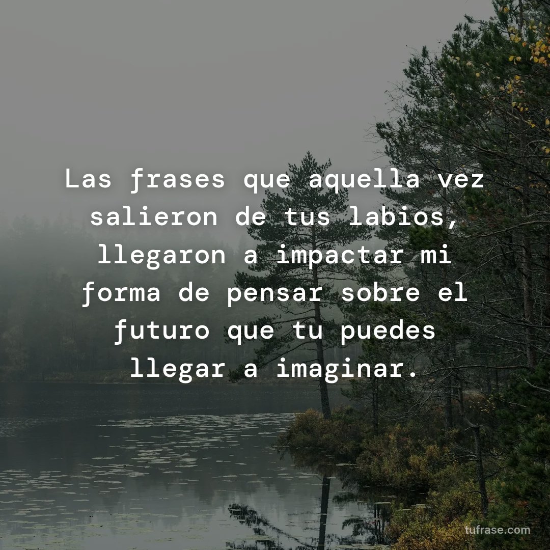 Las frases que aquella vez salieron de tus labios, llegaron a impactar mi forma de pensar sobre el futuro que tu puedes llegar a imaginar.