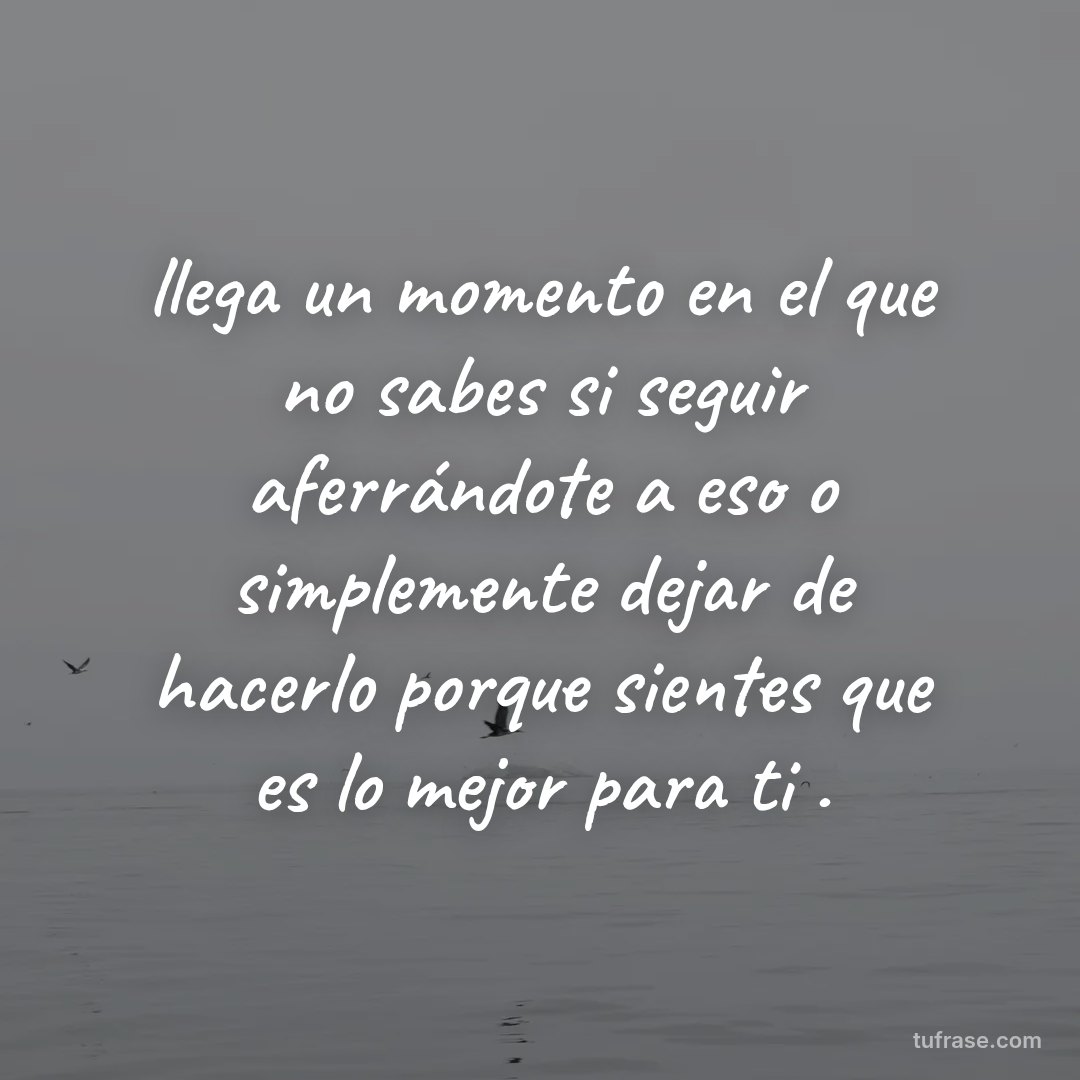 llega un momento en el que no sabes si seguir aferrándote a eso o simplemente dejar de hacerlo porque sientes que es lo mejor para ti .