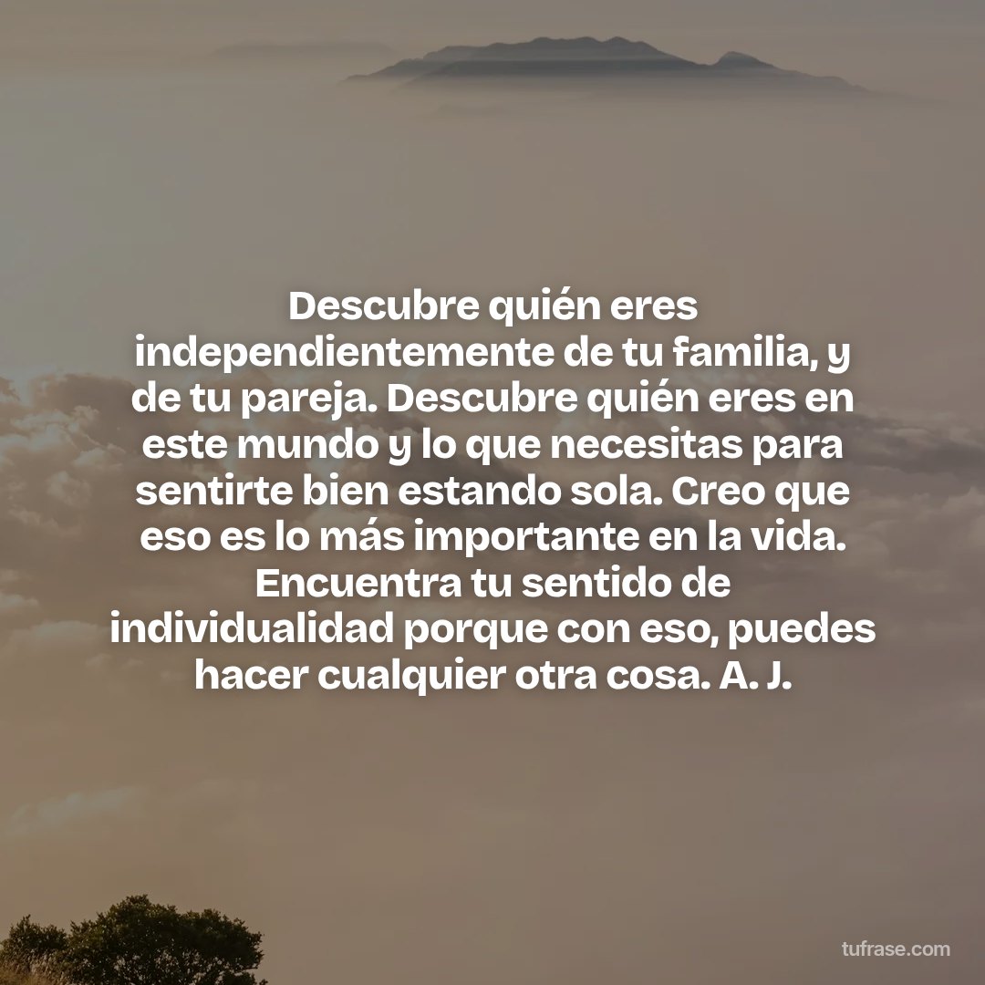 Descubre quién eres independientemente de tu familia, y de tu pareja. Descubre quién eres en este mundo y lo que necesitas para sentirte bien estando sola. Creo que eso es lo más importante en la vida. Encuentra tu sentido de individualidad porque con eso, puedes hacer cualquier otra cosa. A. J.