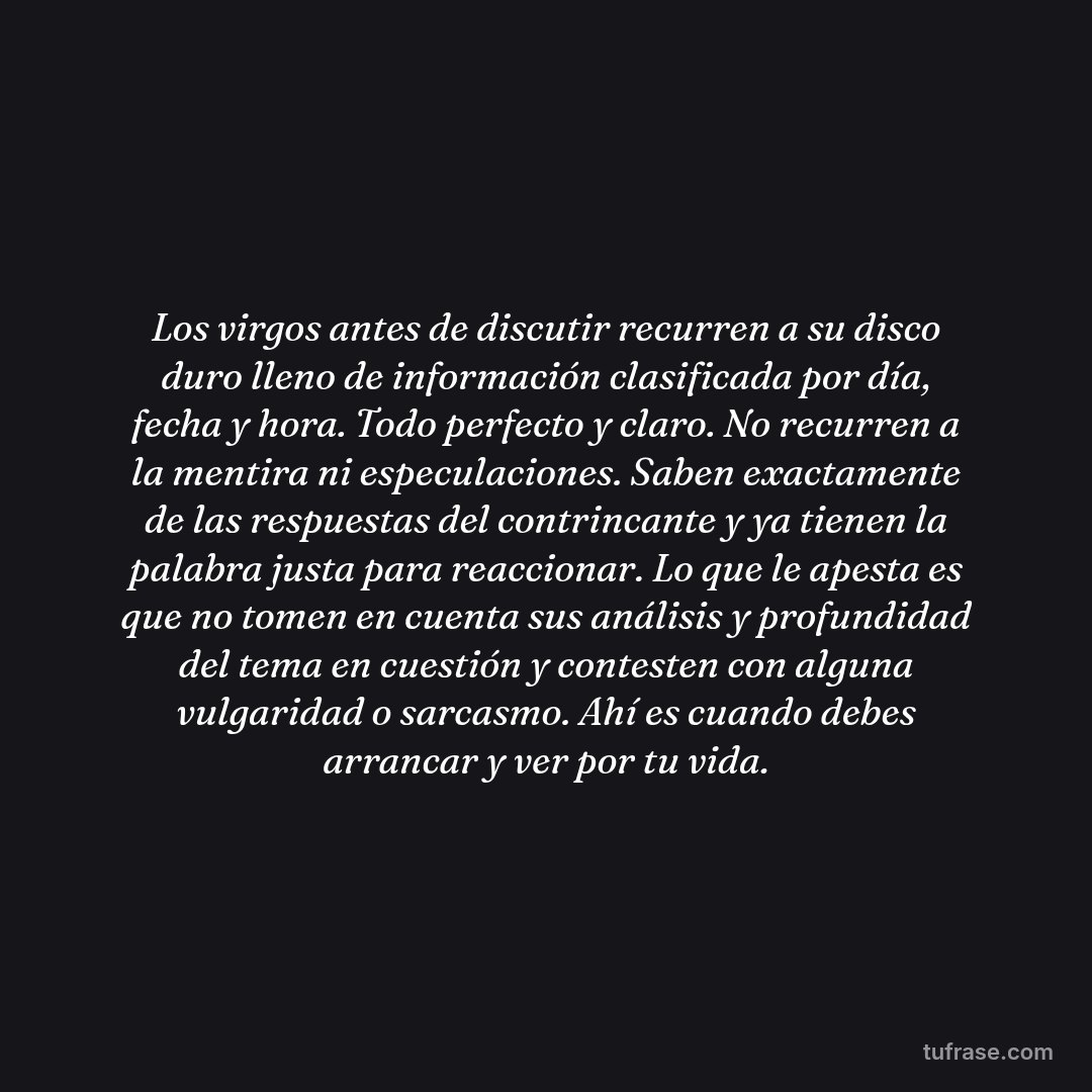Los virgos antes de discutir recurren a su disco duro lleno de información clasificada por día, fecha y hora. Todo perfecto y claro. No recurren a la mentira ni especulaciones. Saben exactamente de las respuestas del contrincante y ya tienen la palabra justa para reaccionar. Lo que le apesta es que no tomen en cuenta sus análisis y profundidad del tema en cuestión y contesten con alguna vulgaridad o sarcasmo. Ahí es cuando debes arrancar y ver por tu vida.