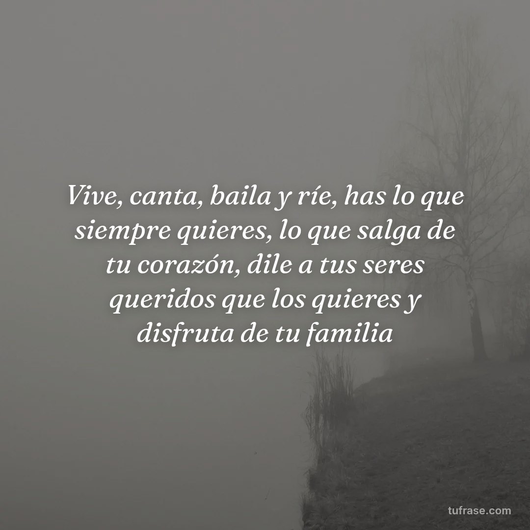 Vive, canta, baila y ríe, has lo que siempre quieres, lo que salga de tu corazón, dile a tus seres queridos que los quieres y disfruta de tu familia