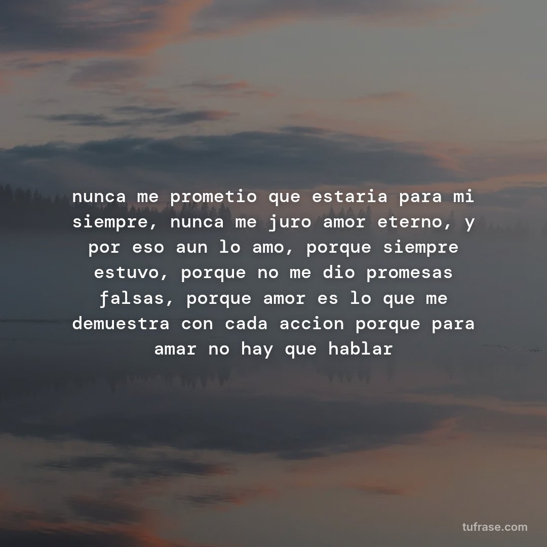 nunca me prometio que estaria para mi siempre, nunca me juro amor eterno, y por eso aun lo amo, porque siempre estuvo, porque no me dio promesas falsas, porque amor es lo que me demuestra con cada accion porque para amar no hay que hablar